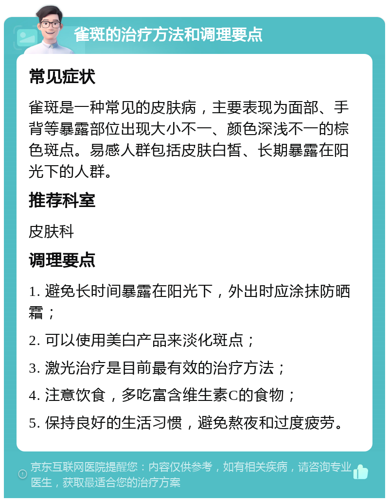 雀斑的治疗方法和调理要点 常见症状 雀斑是一种常见的皮肤病，主要表现为面部、手背等暴露部位出现大小不一、颜色深浅不一的棕色斑点。易感人群包括皮肤白皙、长期暴露在阳光下的人群。 推荐科室 皮肤科 调理要点 1. 避免长时间暴露在阳光下，外出时应涂抹防晒霜； 2. 可以使用美白产品来淡化斑点； 3. 激光治疗是目前最有效的治疗方法； 4. 注意饮食，多吃富含维生素C的食物； 5. 保持良好的生活习惯，避免熬夜和过度疲劳。