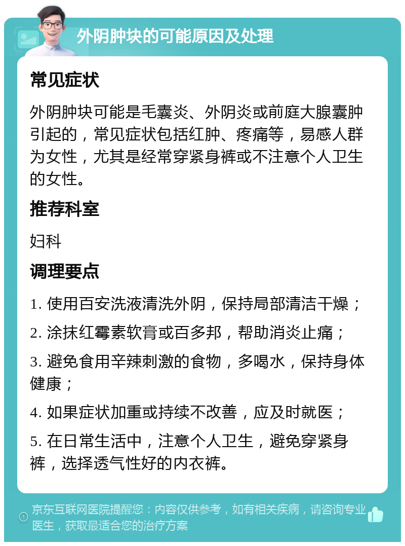 外阴肿块的可能原因及处理 常见症状 外阴肿块可能是毛囊炎、外阴炎或前庭大腺囊肿引起的，常见症状包括红肿、疼痛等，易感人群为女性，尤其是经常穿紧身裤或不注意个人卫生的女性。 推荐科室 妇科 调理要点 1. 使用百安洗液清洗外阴，保持局部清洁干燥； 2. 涂抹红霉素软膏或百多邦，帮助消炎止痛； 3. 避免食用辛辣刺激的食物，多喝水，保持身体健康； 4. 如果症状加重或持续不改善，应及时就医； 5. 在日常生活中，注意个人卫生，避免穿紧身裤，选择透气性好的内衣裤。