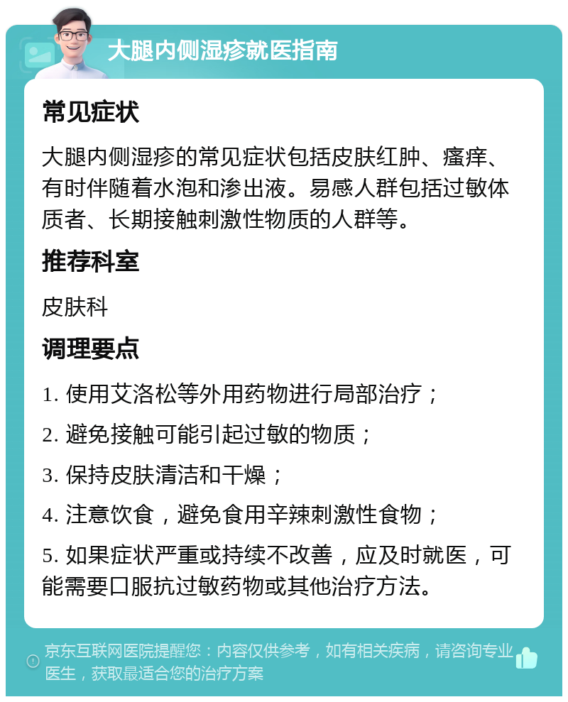 大腿内侧湿疹就医指南 常见症状 大腿内侧湿疹的常见症状包括皮肤红肿、瘙痒、有时伴随着水泡和渗出液。易感人群包括过敏体质者、长期接触刺激性物质的人群等。 推荐科室 皮肤科 调理要点 1. 使用艾洛松等外用药物进行局部治疗； 2. 避免接触可能引起过敏的物质； 3. 保持皮肤清洁和干燥； 4. 注意饮食，避免食用辛辣刺激性食物； 5. 如果症状严重或持续不改善，应及时就医，可能需要口服抗过敏药物或其他治疗方法。