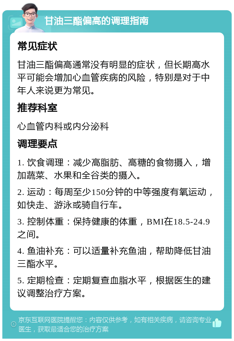 甘油三酯偏高的调理指南 常见症状 甘油三酯偏高通常没有明显的症状，但长期高水平可能会增加心血管疾病的风险，特别是对于中年人来说更为常见。 推荐科室 心血管内科或内分泌科 调理要点 1. 饮食调理：减少高脂肪、高糖的食物摄入，增加蔬菜、水果和全谷类的摄入。 2. 运动：每周至少150分钟的中等强度有氧运动，如快走、游泳或骑自行车。 3. 控制体重：保持健康的体重，BMI在18.5-24.9之间。 4. 鱼油补充：可以适量补充鱼油，帮助降低甘油三酯水平。 5. 定期检查：定期复查血脂水平，根据医生的建议调整治疗方案。