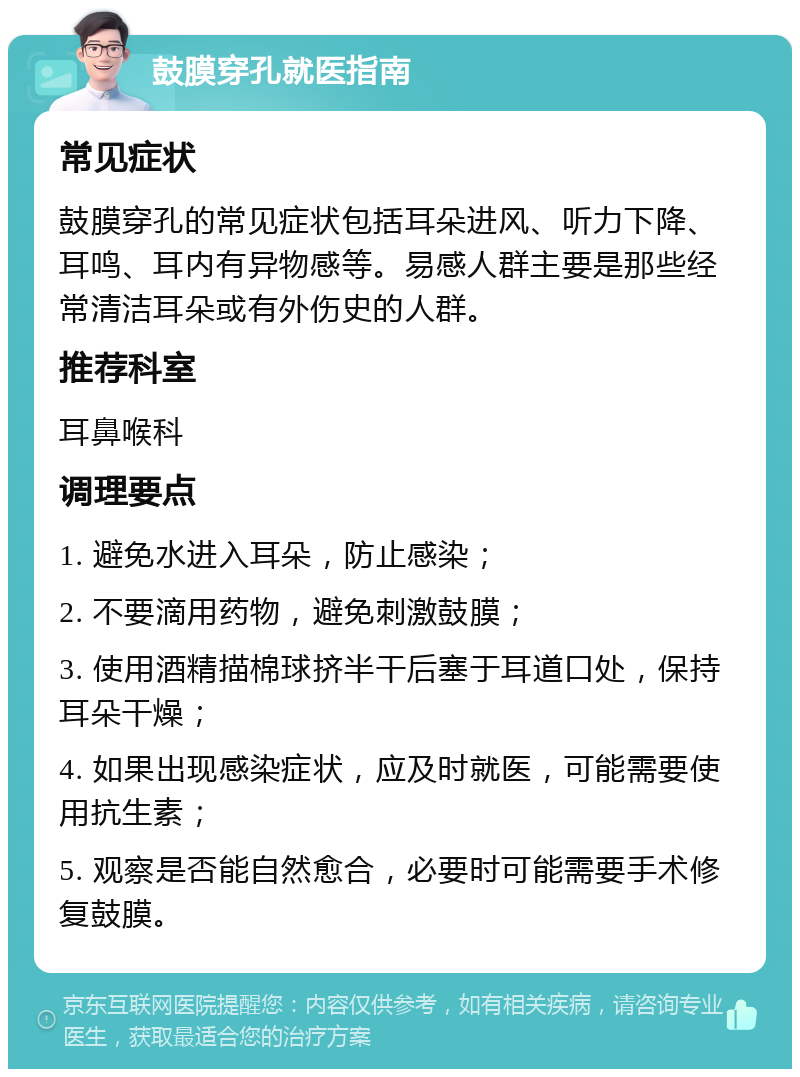 鼓膜穿孔就医指南 常见症状 鼓膜穿孔的常见症状包括耳朵进风、听力下降、耳鸣、耳内有异物感等。易感人群主要是那些经常清洁耳朵或有外伤史的人群。 推荐科室 耳鼻喉科 调理要点 1. 避免水进入耳朵，防止感染； 2. 不要滴用药物，避免刺激鼓膜； 3. 使用酒精描棉球挤半干后塞于耳道口处，保持耳朵干燥； 4. 如果出现感染症状，应及时就医，可能需要使用抗生素； 5. 观察是否能自然愈合，必要时可能需要手术修复鼓膜。