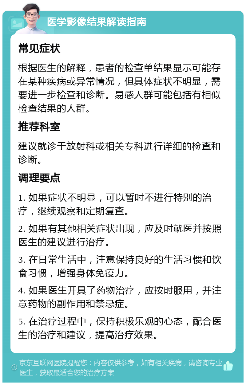 医学影像结果解读指南 常见症状 根据医生的解释，患者的检查单结果显示可能存在某种疾病或异常情况，但具体症状不明显，需要进一步检查和诊断。易感人群可能包括有相似检查结果的人群。 推荐科室 建议就诊于放射科或相关专科进行详细的检查和诊断。 调理要点 1. 如果症状不明显，可以暂时不进行特别的治疗，继续观察和定期复查。 2. 如果有其他相关症状出现，应及时就医并按照医生的建议进行治疗。 3. 在日常生活中，注意保持良好的生活习惯和饮食习惯，增强身体免疫力。 4. 如果医生开具了药物治疗，应按时服用，并注意药物的副作用和禁忌症。 5. 在治疗过程中，保持积极乐观的心态，配合医生的治疗和建议，提高治疗效果。