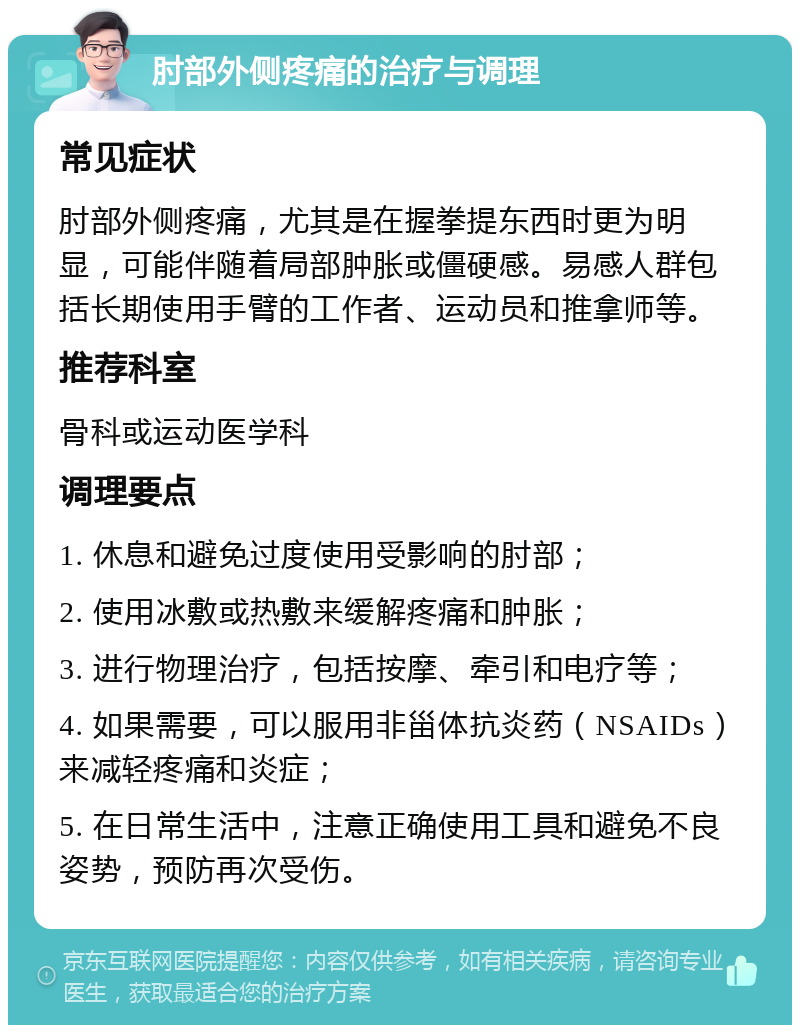 肘部外侧疼痛的治疗与调理 常见症状 肘部外侧疼痛，尤其是在握拳提东西时更为明显，可能伴随着局部肿胀或僵硬感。易感人群包括长期使用手臂的工作者、运动员和推拿师等。 推荐科室 骨科或运动医学科 调理要点 1. 休息和避免过度使用受影响的肘部； 2. 使用冰敷或热敷来缓解疼痛和肿胀； 3. 进行物理治疗，包括按摩、牵引和电疗等； 4. 如果需要，可以服用非甾体抗炎药（NSAIDs）来减轻疼痛和炎症； 5. 在日常生活中，注意正确使用工具和避免不良姿势，预防再次受伤。