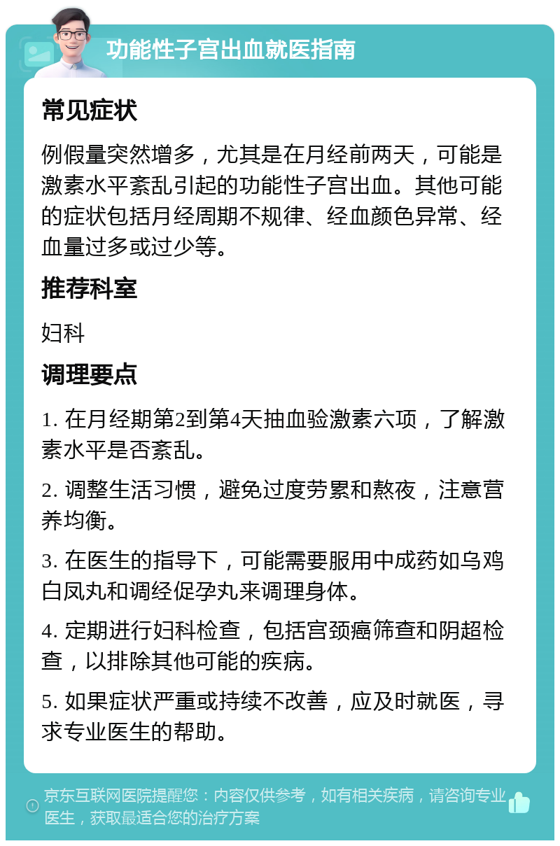 功能性子宫出血就医指南 常见症状 例假量突然增多，尤其是在月经前两天，可能是激素水平紊乱引起的功能性子宫出血。其他可能的症状包括月经周期不规律、经血颜色异常、经血量过多或过少等。 推荐科室 妇科 调理要点 1. 在月经期第2到第4天抽血验激素六项，了解激素水平是否紊乱。 2. 调整生活习惯，避免过度劳累和熬夜，注意营养均衡。 3. 在医生的指导下，可能需要服用中成药如乌鸡白凤丸和调经促孕丸来调理身体。 4. 定期进行妇科检查，包括宫颈癌筛查和阴超检查，以排除其他可能的疾病。 5. 如果症状严重或持续不改善，应及时就医，寻求专业医生的帮助。