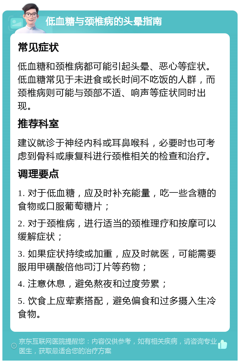 低血糖与颈椎病的头晕指南 常见症状 低血糖和颈椎病都可能引起头晕、恶心等症状。低血糖常见于未进食或长时间不吃饭的人群，而颈椎病则可能与颈部不适、响声等症状同时出现。 推荐科室 建议就诊于神经内科或耳鼻喉科，必要时也可考虑到骨科或康复科进行颈椎相关的检查和治疗。 调理要点 1. 对于低血糖，应及时补充能量，吃一些含糖的食物或口服葡萄糖片； 2. 对于颈椎病，进行适当的颈椎理疗和按摩可以缓解症状； 3. 如果症状持续或加重，应及时就医，可能需要服用甲磺酸倍他司汀片等药物； 4. 注意休息，避免熬夜和过度劳累； 5. 饮食上应荤素搭配，避免偏食和过多摄入生冷食物。