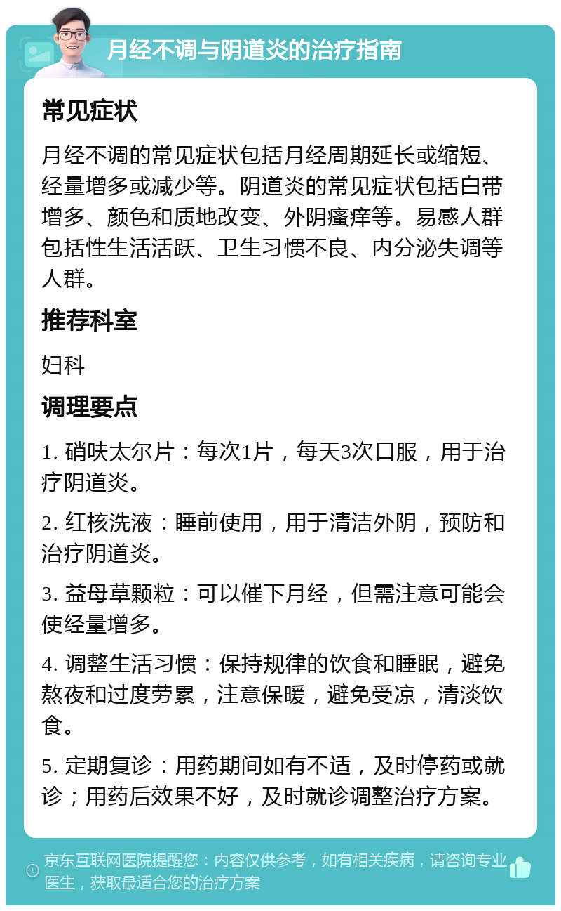 月经不调与阴道炎的治疗指南 常见症状 月经不调的常见症状包括月经周期延长或缩短、经量增多或减少等。阴道炎的常见症状包括白带增多、颜色和质地改变、外阴瘙痒等。易感人群包括性生活活跃、卫生习惯不良、内分泌失调等人群。 推荐科室 妇科 调理要点 1. 硝呋太尔片：每次1片，每天3次口服，用于治疗阴道炎。 2. 红核洗液：睡前使用，用于清洁外阴，预防和治疗阴道炎。 3. 益母草颗粒：可以催下月经，但需注意可能会使经量增多。 4. 调整生活习惯：保持规律的饮食和睡眠，避免熬夜和过度劳累，注意保暖，避免受凉，清淡饮食。 5. 定期复诊：用药期间如有不适，及时停药或就诊；用药后效果不好，及时就诊调整治疗方案。