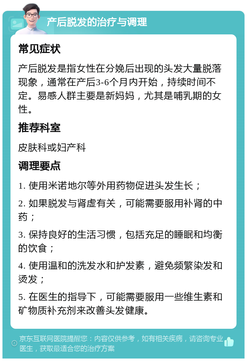 产后脱发的治疗与调理 常见症状 产后脱发是指女性在分娩后出现的头发大量脱落现象，通常在产后3-6个月内开始，持续时间不定。易感人群主要是新妈妈，尤其是哺乳期的女性。 推荐科室 皮肤科或妇产科 调理要点 1. 使用米诺地尔等外用药物促进头发生长； 2. 如果脱发与肾虚有关，可能需要服用补肾的中药； 3. 保持良好的生活习惯，包括充足的睡眠和均衡的饮食； 4. 使用温和的洗发水和护发素，避免频繁染发和烫发； 5. 在医生的指导下，可能需要服用一些维生素和矿物质补充剂来改善头发健康。