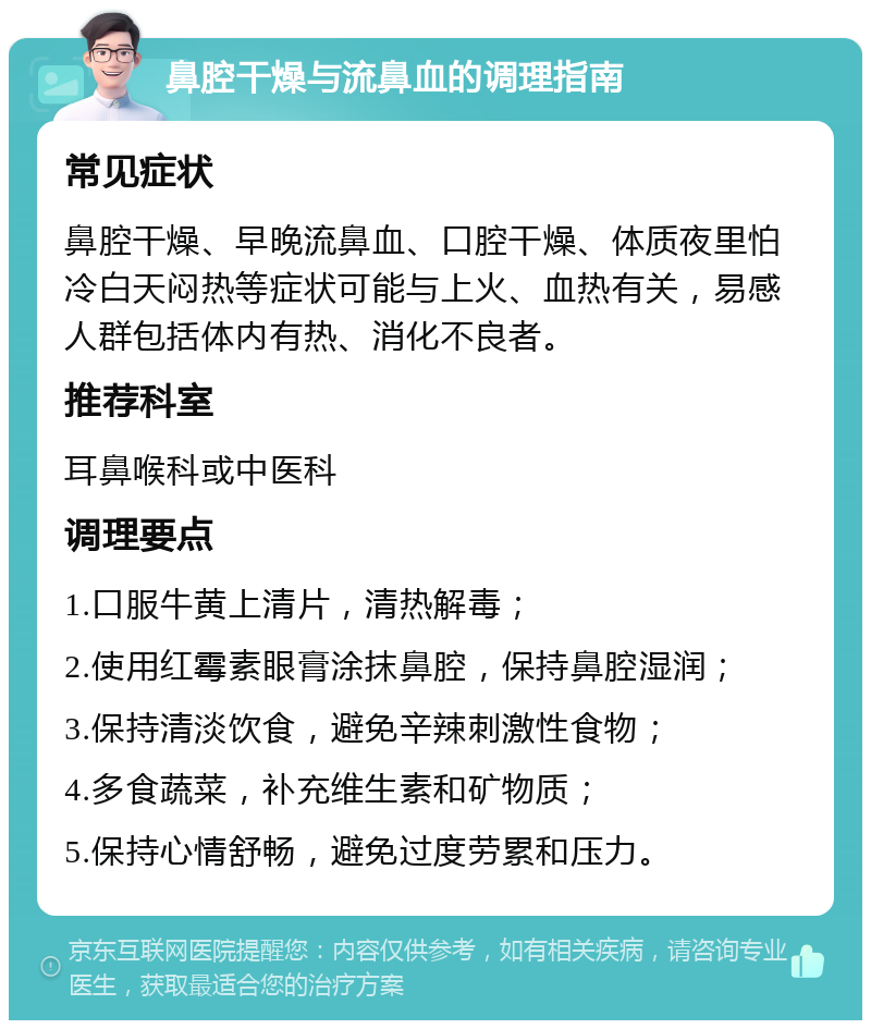 鼻腔干燥与流鼻血的调理指南 常见症状 鼻腔干燥、早晚流鼻血、口腔干燥、体质夜里怕冷白天闷热等症状可能与上火、血热有关，易感人群包括体内有热、消化不良者。 推荐科室 耳鼻喉科或中医科 调理要点 1.口服牛黄上清片，清热解毒； 2.使用红霉素眼膏涂抹鼻腔，保持鼻腔湿润； 3.保持清淡饮食，避免辛辣刺激性食物； 4.多食蔬菜，补充维生素和矿物质； 5.保持心情舒畅，避免过度劳累和压力。