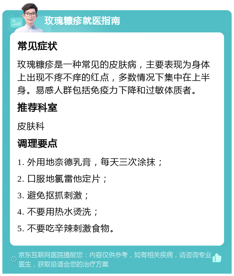 玫瑰糠疹就医指南 常见症状 玫瑰糠疹是一种常见的皮肤病，主要表现为身体上出现不疼不痒的红点，多数情况下集中在上半身。易感人群包括免疫力下降和过敏体质者。 推荐科室 皮肤科 调理要点 1. 外用地奈德乳膏，每天三次涂抹； 2. 口服地氯雷他定片； 3. 避免抠抓刺激； 4. 不要用热水烫洗； 5. 不要吃辛辣刺激食物。