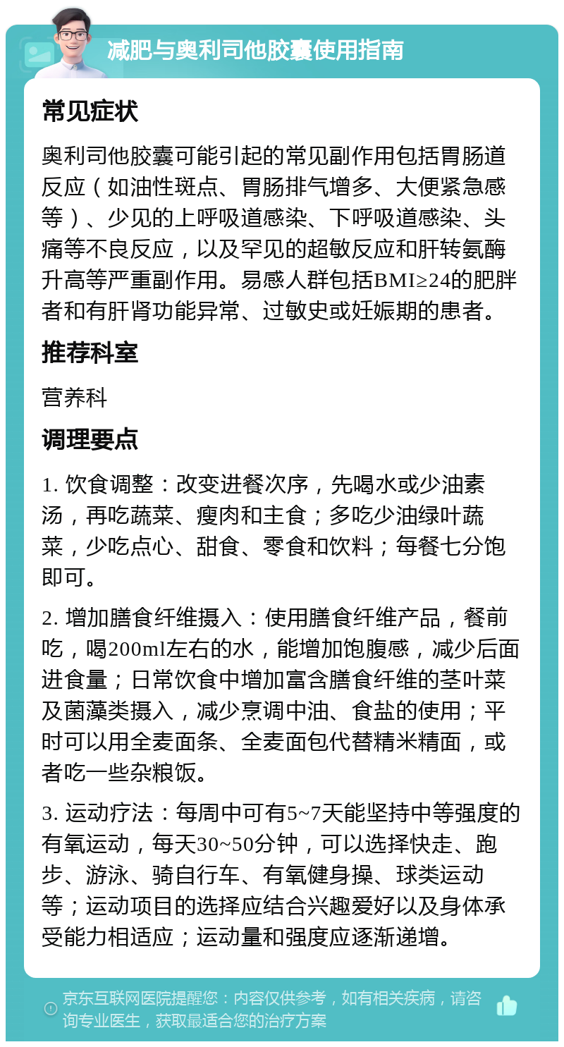 减肥与奥利司他胶囊使用指南 常见症状 奥利司他胶囊可能引起的常见副作用包括胃肠道反应（如油性斑点、胃肠排气增多、大便紧急感等）、少见的上呼吸道感染、下呼吸道感染、头痛等不良反应，以及罕见的超敏反应和肝转氨酶升高等严重副作用。易感人群包括BMI≥24的肥胖者和有肝肾功能异常、过敏史或妊娠期的患者。 推荐科室 营养科 调理要点 1. 饮食调整：改变进餐次序，先喝水或少油素汤，再吃蔬菜、瘦肉和主食；多吃少油绿叶蔬菜，少吃点心、甜食、零食和饮料；每餐七分饱即可。 2. 增加膳食纤维摄入：使用膳食纤维产品，餐前吃，喝200ml左右的水，能增加饱腹感，减少后面进食量；日常饮食中增加富含膳食纤维的茎叶菜及菌藻类摄入，减少烹调中油、食盐的使用；平时可以用全麦面条、全麦面包代替精米精面，或者吃一些杂粮饭。 3. 运动疗法：每周中可有5~7天能坚持中等强度的有氧运动，每天30~50分钟，可以选择快走、跑步、游泳、骑自行车、有氧健身操、球类运动等；运动项目的选择应结合兴趣爱好以及身体承受能力相适应；运动量和强度应逐渐递增。