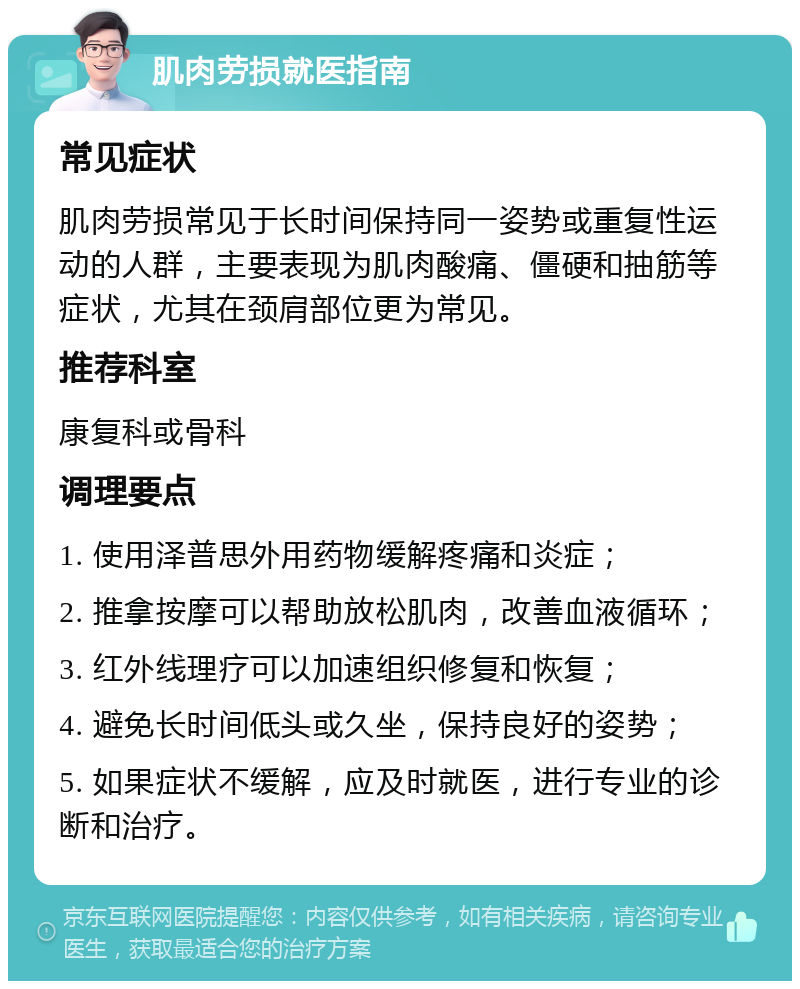 肌肉劳损就医指南 常见症状 肌肉劳损常见于长时间保持同一姿势或重复性运动的人群，主要表现为肌肉酸痛、僵硬和抽筋等症状，尤其在颈肩部位更为常见。 推荐科室 康复科或骨科 调理要点 1. 使用泽普思外用药物缓解疼痛和炎症； 2. 推拿按摩可以帮助放松肌肉，改善血液循环； 3. 红外线理疗可以加速组织修复和恢复； 4. 避免长时间低头或久坐，保持良好的姿势； 5. 如果症状不缓解，应及时就医，进行专业的诊断和治疗。