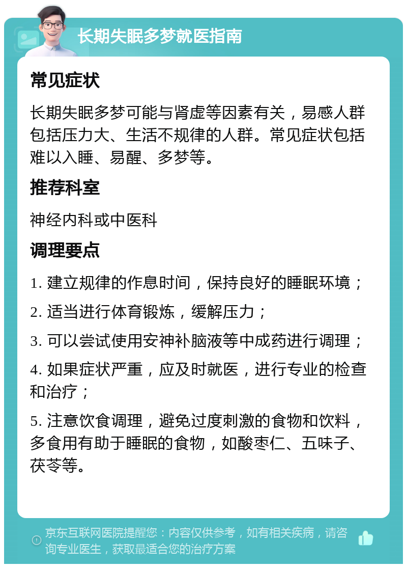 长期失眠多梦就医指南 常见症状 长期失眠多梦可能与肾虚等因素有关，易感人群包括压力大、生活不规律的人群。常见症状包括难以入睡、易醒、多梦等。 推荐科室 神经内科或中医科 调理要点 1. 建立规律的作息时间，保持良好的睡眠环境； 2. 适当进行体育锻炼，缓解压力； 3. 可以尝试使用安神补脑液等中成药进行调理； 4. 如果症状严重，应及时就医，进行专业的检查和治疗； 5. 注意饮食调理，避免过度刺激的食物和饮料，多食用有助于睡眠的食物，如酸枣仁、五味子、茯苓等。