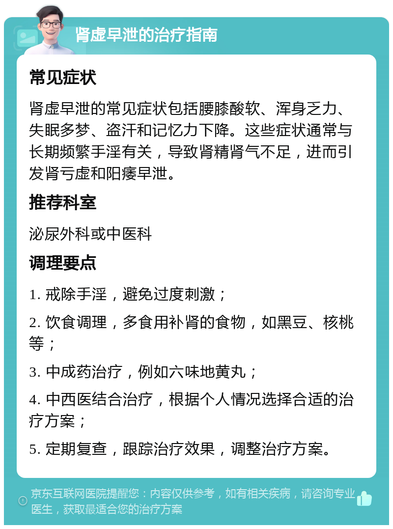 肾虚早泄的治疗指南 常见症状 肾虚早泄的常见症状包括腰膝酸软、浑身乏力、失眠多梦、盗汗和记忆力下降。这些症状通常与长期频繁手淫有关，导致肾精肾气不足，进而引发肾亏虚和阳痿早泄。 推荐科室 泌尿外科或中医科 调理要点 1. 戒除手淫，避免过度刺激； 2. 饮食调理，多食用补肾的食物，如黑豆、核桃等； 3. 中成药治疗，例如六味地黄丸； 4. 中西医结合治疗，根据个人情况选择合适的治疗方案； 5. 定期复查，跟踪治疗效果，调整治疗方案。