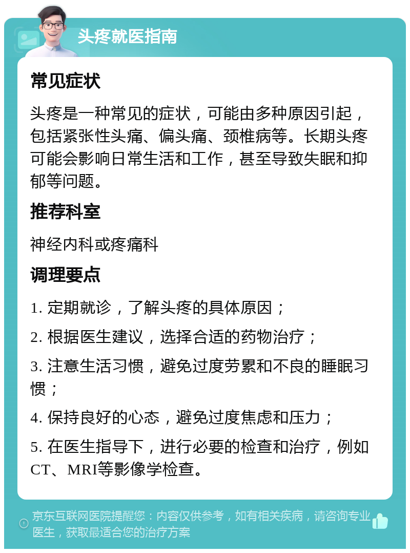 头疼就医指南 常见症状 头疼是一种常见的症状，可能由多种原因引起，包括紧张性头痛、偏头痛、颈椎病等。长期头疼可能会影响日常生活和工作，甚至导致失眠和抑郁等问题。 推荐科室 神经内科或疼痛科 调理要点 1. 定期就诊，了解头疼的具体原因； 2. 根据医生建议，选择合适的药物治疗； 3. 注意生活习惯，避免过度劳累和不良的睡眠习惯； 4. 保持良好的心态，避免过度焦虑和压力； 5. 在医生指导下，进行必要的检查和治疗，例如CT、MRI等影像学检查。