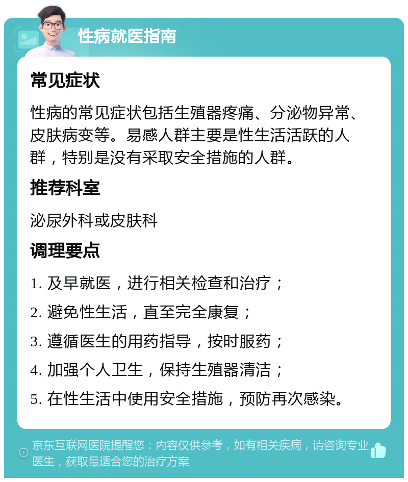 性病就医指南 常见症状 性病的常见症状包括生殖器疼痛、分泌物异常、皮肤病变等。易感人群主要是性生活活跃的人群，特别是没有采取安全措施的人群。 推荐科室 泌尿外科或皮肤科 调理要点 1. 及早就医，进行相关检查和治疗； 2. 避免性生活，直至完全康复； 3. 遵循医生的用药指导，按时服药； 4. 加强个人卫生，保持生殖器清洁； 5. 在性生活中使用安全措施，预防再次感染。