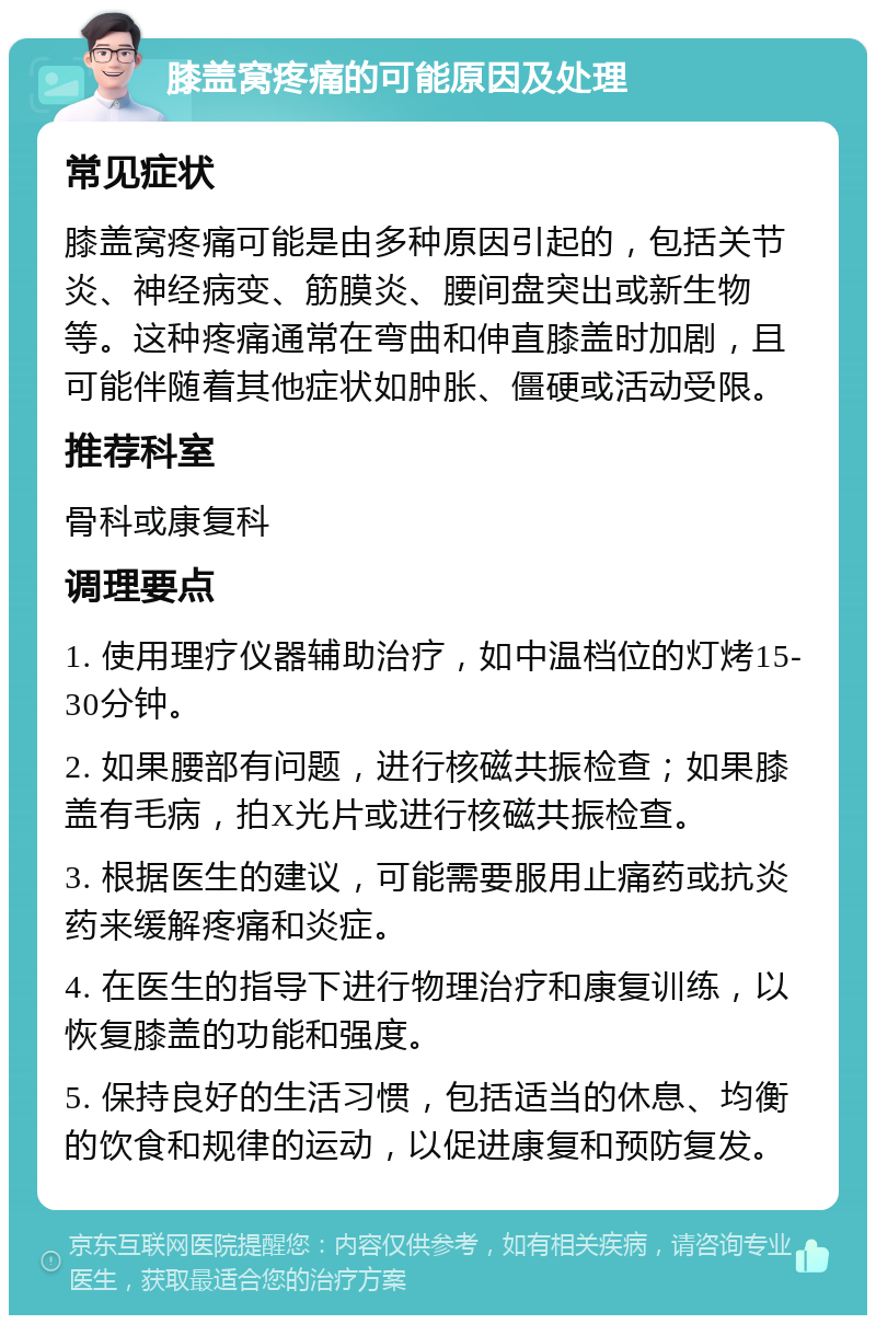 膝盖窝疼痛的可能原因及处理 常见症状 膝盖窝疼痛可能是由多种原因引起的，包括关节炎、神经病变、筋膜炎、腰间盘突出或新生物等。这种疼痛通常在弯曲和伸直膝盖时加剧，且可能伴随着其他症状如肿胀、僵硬或活动受限。 推荐科室 骨科或康复科 调理要点 1. 使用理疗仪器辅助治疗，如中温档位的灯烤15-30分钟。 2. 如果腰部有问题，进行核磁共振检查；如果膝盖有毛病，拍X光片或进行核磁共振检查。 3. 根据医生的建议，可能需要服用止痛药或抗炎药来缓解疼痛和炎症。 4. 在医生的指导下进行物理治疗和康复训练，以恢复膝盖的功能和强度。 5. 保持良好的生活习惯，包括适当的休息、均衡的饮食和规律的运动，以促进康复和预防复发。