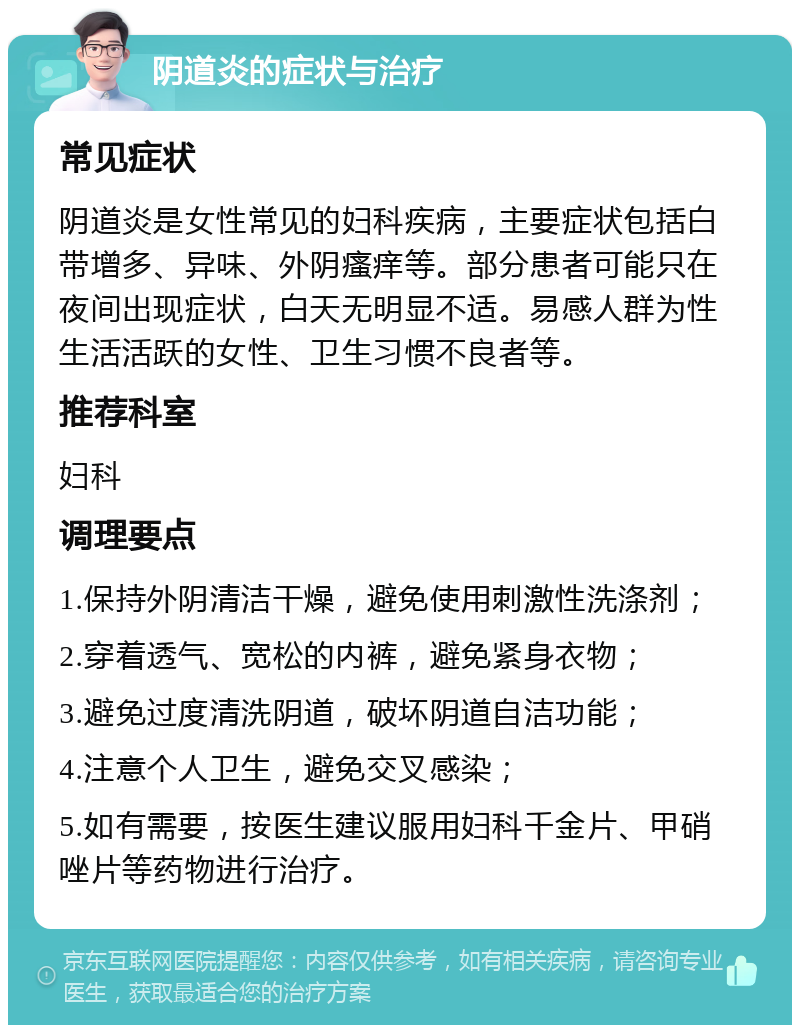 阴道炎的症状与治疗 常见症状 阴道炎是女性常见的妇科疾病，主要症状包括白带增多、异味、外阴瘙痒等。部分患者可能只在夜间出现症状，白天无明显不适。易感人群为性生活活跃的女性、卫生习惯不良者等。 推荐科室 妇科 调理要点 1.保持外阴清洁干燥，避免使用刺激性洗涤剂； 2.穿着透气、宽松的内裤，避免紧身衣物； 3.避免过度清洗阴道，破坏阴道自洁功能； 4.注意个人卫生，避免交叉感染； 5.如有需要，按医生建议服用妇科千金片、甲硝唑片等药物进行治疗。