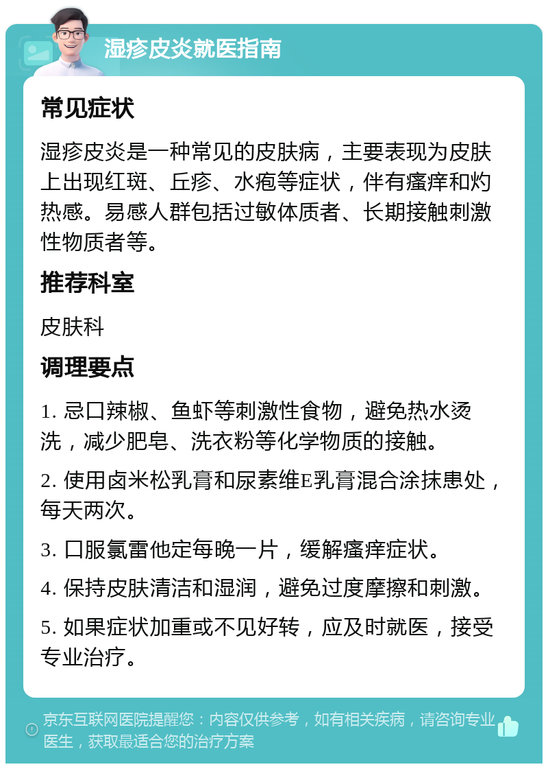 湿疹皮炎就医指南 常见症状 湿疹皮炎是一种常见的皮肤病，主要表现为皮肤上出现红斑、丘疹、水疱等症状，伴有瘙痒和灼热感。易感人群包括过敏体质者、长期接触刺激性物质者等。 推荐科室 皮肤科 调理要点 1. 忌口辣椒、鱼虾等刺激性食物，避免热水烫洗，减少肥皂、洗衣粉等化学物质的接触。 2. 使用卤米松乳膏和尿素维E乳膏混合涂抹患处，每天两次。 3. 口服氯雷他定每晚一片，缓解瘙痒症状。 4. 保持皮肤清洁和湿润，避免过度摩擦和刺激。 5. 如果症状加重或不见好转，应及时就医，接受专业治疗。