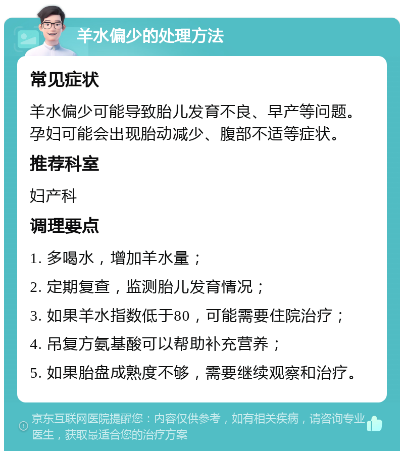 羊水偏少的处理方法 常见症状 羊水偏少可能导致胎儿发育不良、早产等问题。孕妇可能会出现胎动减少、腹部不适等症状。 推荐科室 妇产科 调理要点 1. 多喝水，增加羊水量； 2. 定期复查，监测胎儿发育情况； 3. 如果羊水指数低于80，可能需要住院治疗； 4. 吊复方氨基酸可以帮助补充营养； 5. 如果胎盘成熟度不够，需要继续观察和治疗。