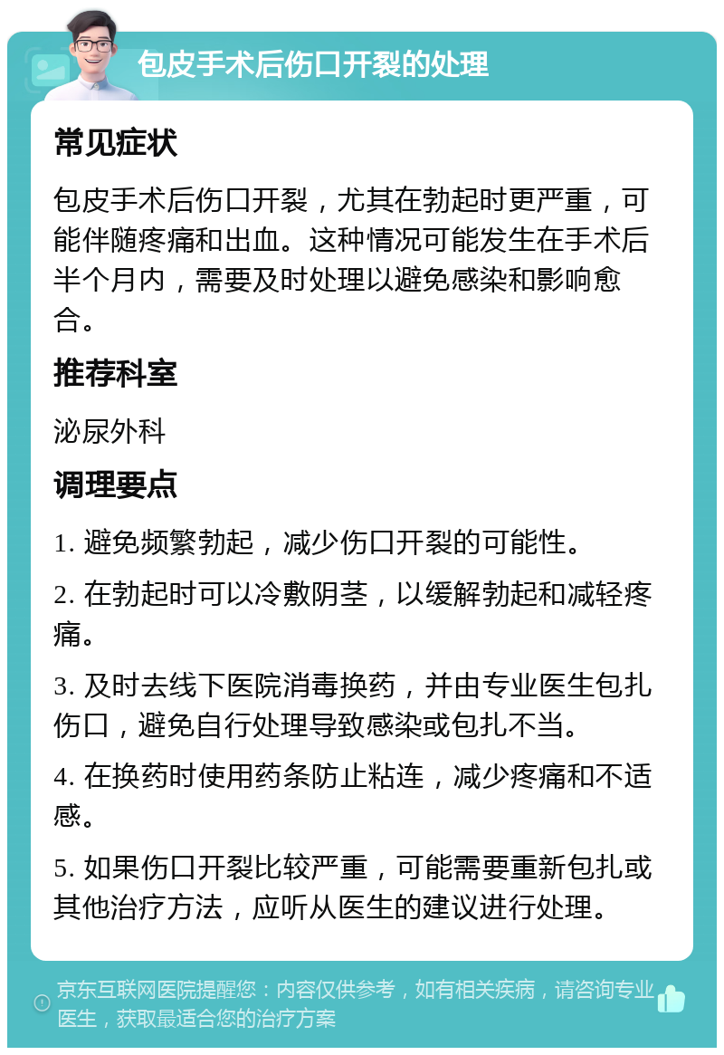 包皮手术后伤口开裂的处理 常见症状 包皮手术后伤口开裂，尤其在勃起时更严重，可能伴随疼痛和出血。这种情况可能发生在手术后半个月内，需要及时处理以避免感染和影响愈合。 推荐科室 泌尿外科 调理要点 1. 避免频繁勃起，减少伤口开裂的可能性。 2. 在勃起时可以冷敷阴茎，以缓解勃起和减轻疼痛。 3. 及时去线下医院消毒换药，并由专业医生包扎伤口，避免自行处理导致感染或包扎不当。 4. 在换药时使用药条防止粘连，减少疼痛和不适感。 5. 如果伤口开裂比较严重，可能需要重新包扎或其他治疗方法，应听从医生的建议进行处理。