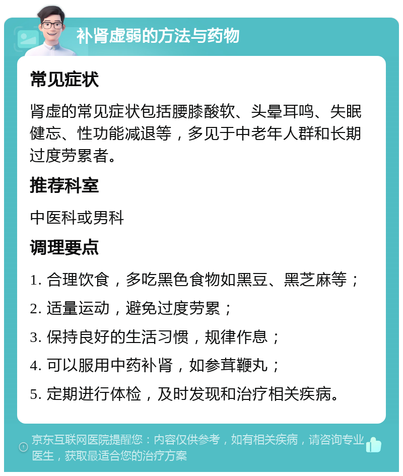 补肾虚弱的方法与药物 常见症状 肾虚的常见症状包括腰膝酸软、头晕耳鸣、失眠健忘、性功能减退等，多见于中老年人群和长期过度劳累者。 推荐科室 中医科或男科 调理要点 1. 合理饮食，多吃黑色食物如黑豆、黑芝麻等； 2. 适量运动，避免过度劳累； 3. 保持良好的生活习惯，规律作息； 4. 可以服用中药补肾，如参茸鞭丸； 5. 定期进行体检，及时发现和治疗相关疾病。