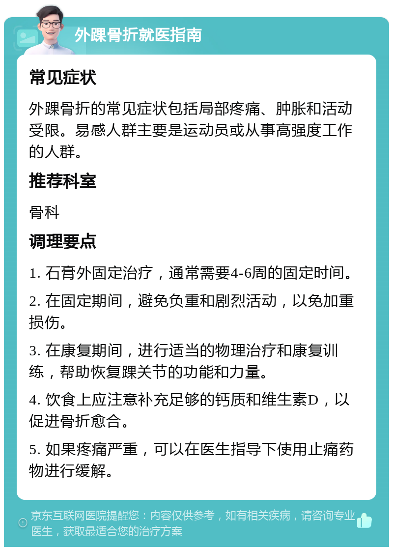 外踝骨折就医指南 常见症状 外踝骨折的常见症状包括局部疼痛、肿胀和活动受限。易感人群主要是运动员或从事高强度工作的人群。 推荐科室 骨科 调理要点 1. 石膏外固定治疗，通常需要4-6周的固定时间。 2. 在固定期间，避免负重和剧烈活动，以免加重损伤。 3. 在康复期间，进行适当的物理治疗和康复训练，帮助恢复踝关节的功能和力量。 4. 饮食上应注意补充足够的钙质和维生素D，以促进骨折愈合。 5. 如果疼痛严重，可以在医生指导下使用止痛药物进行缓解。