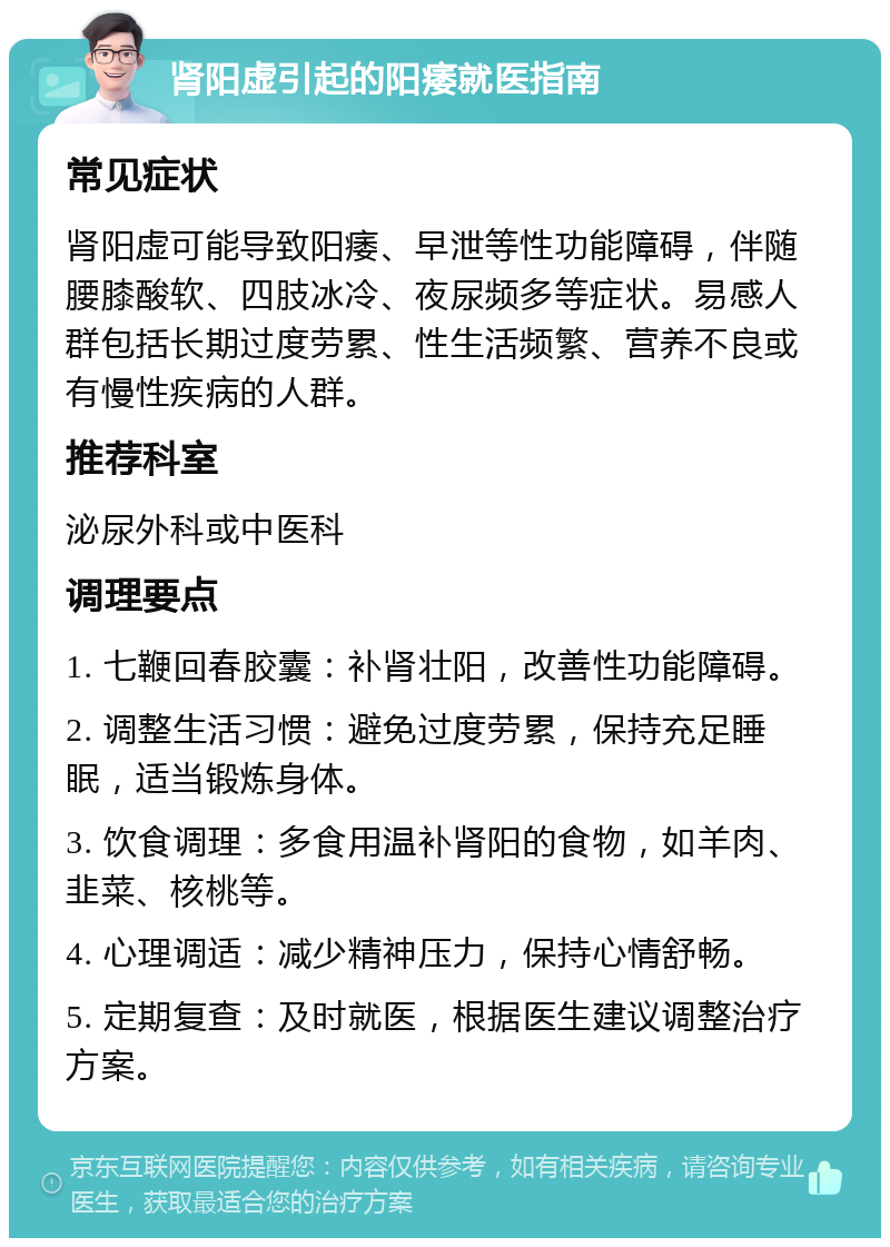 肾阳虚引起的阳痿就医指南 常见症状 肾阳虚可能导致阳痿、早泄等性功能障碍，伴随腰膝酸软、四肢冰冷、夜尿频多等症状。易感人群包括长期过度劳累、性生活频繁、营养不良或有慢性疾病的人群。 推荐科室 泌尿外科或中医科 调理要点 1. 七鞭回春胶囊：补肾壮阳，改善性功能障碍。 2. 调整生活习惯：避免过度劳累，保持充足睡眠，适当锻炼身体。 3. 饮食调理：多食用温补肾阳的食物，如羊肉、韭菜、核桃等。 4. 心理调适：减少精神压力，保持心情舒畅。 5. 定期复查：及时就医，根据医生建议调整治疗方案。