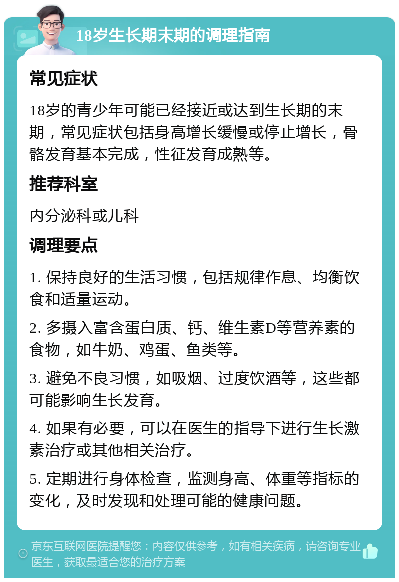 18岁生长期末期的调理指南 常见症状 18岁的青少年可能已经接近或达到生长期的末期，常见症状包括身高增长缓慢或停止增长，骨骼发育基本完成，性征发育成熟等。 推荐科室 内分泌科或儿科 调理要点 1. 保持良好的生活习惯，包括规律作息、均衡饮食和适量运动。 2. 多摄入富含蛋白质、钙、维生素D等营养素的食物，如牛奶、鸡蛋、鱼类等。 3. 避免不良习惯，如吸烟、过度饮酒等，这些都可能影响生长发育。 4. 如果有必要，可以在医生的指导下进行生长激素治疗或其他相关治疗。 5. 定期进行身体检查，监测身高、体重等指标的变化，及时发现和处理可能的健康问题。