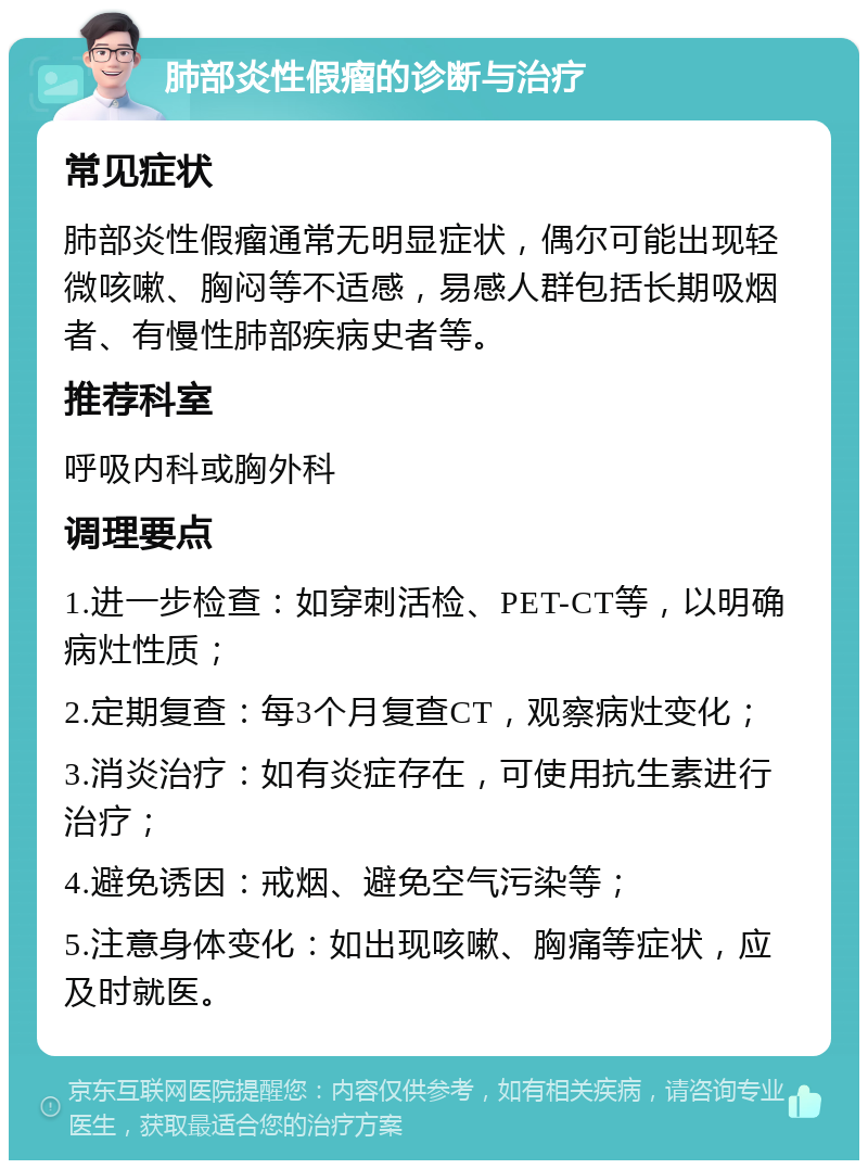 肺部炎性假瘤的诊断与治疗 常见症状 肺部炎性假瘤通常无明显症状，偶尔可能出现轻微咳嗽、胸闷等不适感，易感人群包括长期吸烟者、有慢性肺部疾病史者等。 推荐科室 呼吸内科或胸外科 调理要点 1.进一步检查：如穿刺活检、PET-CT等，以明确病灶性质； 2.定期复查：每3个月复查CT，观察病灶变化； 3.消炎治疗：如有炎症存在，可使用抗生素进行治疗； 4.避免诱因：戒烟、避免空气污染等； 5.注意身体变化：如出现咳嗽、胸痛等症状，应及时就医。