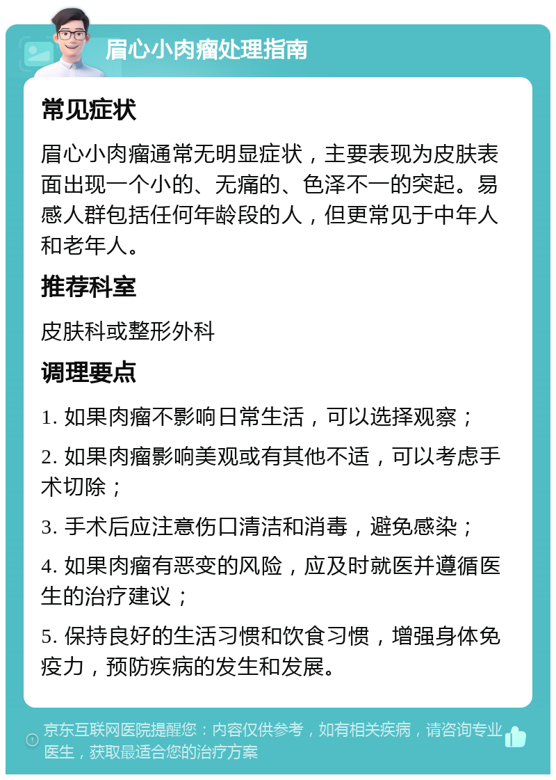 眉心小肉瘤处理指南 常见症状 眉心小肉瘤通常无明显症状，主要表现为皮肤表面出现一个小的、无痛的、色泽不一的突起。易感人群包括任何年龄段的人，但更常见于中年人和老年人。 推荐科室 皮肤科或整形外科 调理要点 1. 如果肉瘤不影响日常生活，可以选择观察； 2. 如果肉瘤影响美观或有其他不适，可以考虑手术切除； 3. 手术后应注意伤口清洁和消毒，避免感染； 4. 如果肉瘤有恶变的风险，应及时就医并遵循医生的治疗建议； 5. 保持良好的生活习惯和饮食习惯，增强身体免疫力，预防疾病的发生和发展。