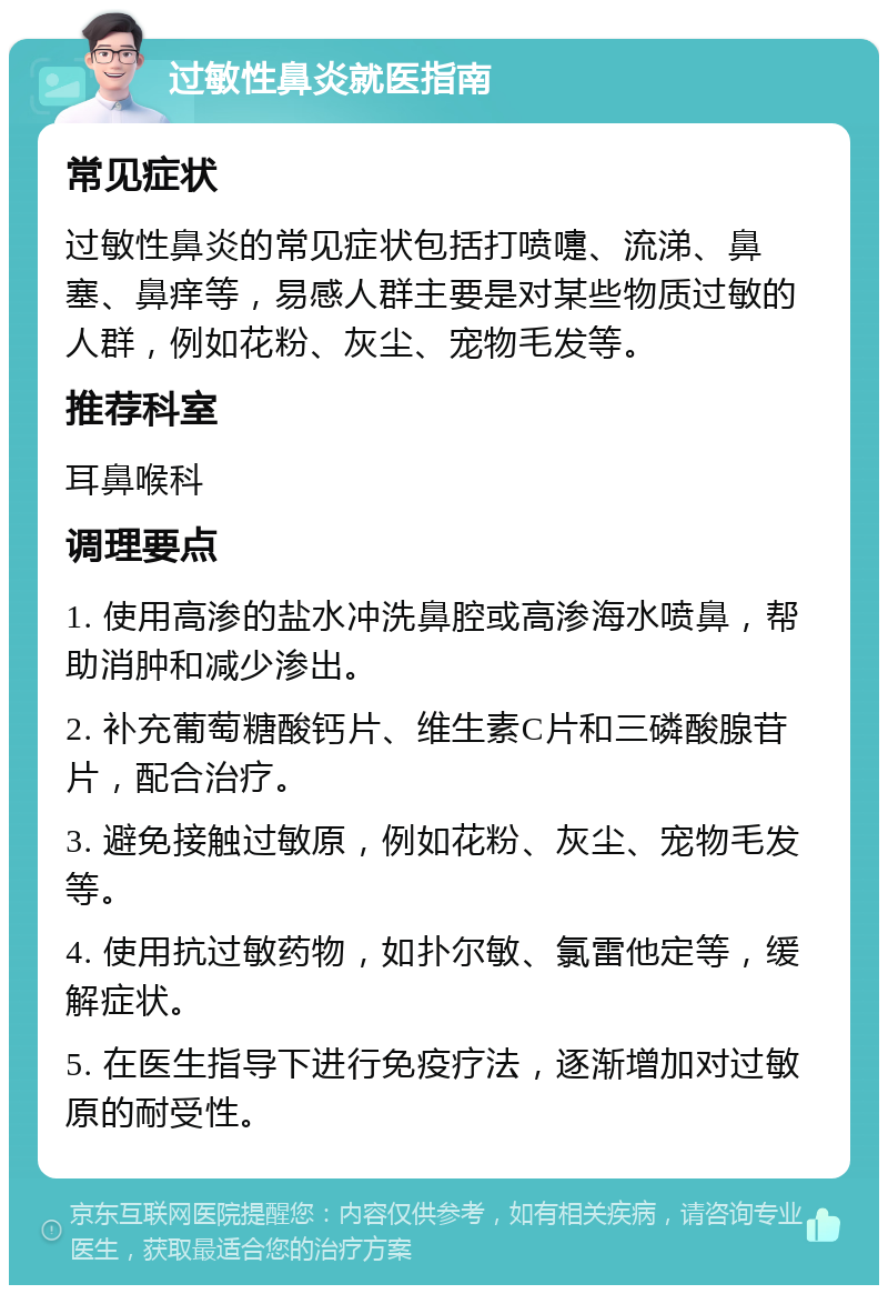 过敏性鼻炎就医指南 常见症状 过敏性鼻炎的常见症状包括打喷嚏、流涕、鼻塞、鼻痒等，易感人群主要是对某些物质过敏的人群，例如花粉、灰尘、宠物毛发等。 推荐科室 耳鼻喉科 调理要点 1. 使用高渗的盐水冲洗鼻腔或高渗海水喷鼻，帮助消肿和减少渗出。 2. 补充葡萄糖酸钙片、维生素C片和三磷酸腺苷片，配合治疗。 3. 避免接触过敏原，例如花粉、灰尘、宠物毛发等。 4. 使用抗过敏药物，如扑尔敏、氯雷他定等，缓解症状。 5. 在医生指导下进行免疫疗法，逐渐增加对过敏原的耐受性。