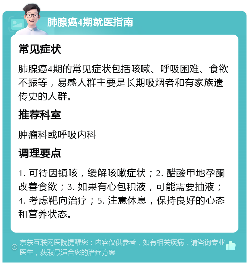 肺腺癌4期就医指南 常见症状 肺腺癌4期的常见症状包括咳嗽、呼吸困难、食欲不振等，易感人群主要是长期吸烟者和有家族遗传史的人群。 推荐科室 肿瘤科或呼吸内科 调理要点 1. 可待因镇咳，缓解咳嗽症状；2. 醋酸甲地孕酮改善食欲；3. 如果有心包积液，可能需要抽液；4. 考虑靶向治疗；5. 注意休息，保持良好的心态和营养状态。