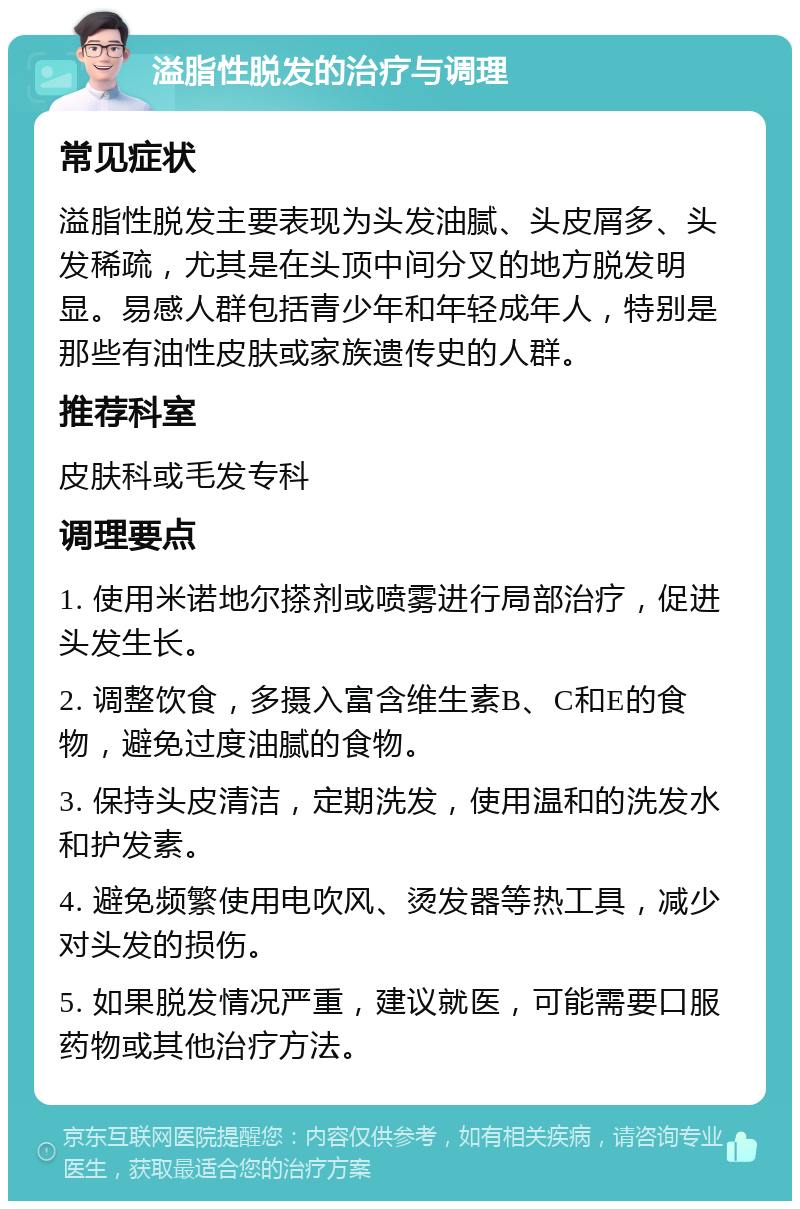 溢脂性脱发的治疗与调理 常见症状 溢脂性脱发主要表现为头发油腻、头皮屑多、头发稀疏，尤其是在头顶中间分叉的地方脱发明显。易感人群包括青少年和年轻成年人，特别是那些有油性皮肤或家族遗传史的人群。 推荐科室 皮肤科或毛发专科 调理要点 1. 使用米诺地尔搽剂或喷雾进行局部治疗，促进头发生长。 2. 调整饮食，多摄入富含维生素B、C和E的食物，避免过度油腻的食物。 3. 保持头皮清洁，定期洗发，使用温和的洗发水和护发素。 4. 避免频繁使用电吹风、烫发器等热工具，减少对头发的损伤。 5. 如果脱发情况严重，建议就医，可能需要口服药物或其他治疗方法。