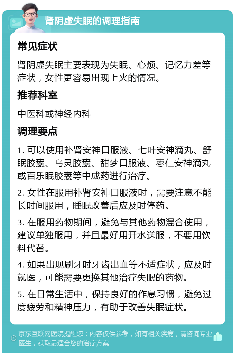 肾阴虚失眠的调理指南 常见症状 肾阴虚失眠主要表现为失眠、心烦、记忆力差等症状，女性更容易出现上火的情况。 推荐科室 中医科或神经内科 调理要点 1. 可以使用补肾安神口服液、七叶安神滴丸、舒眠胶囊、乌灵胶囊、甜梦口服液、枣仁安神滴丸或百乐眠胶囊等中成药进行治疗。 2. 女性在服用补肾安神口服液时，需要注意不能长时间服用，睡眠改善后应及时停药。 3. 在服用药物期间，避免与其他药物混合使用，建议单独服用，并且最好用开水送服，不要用饮料代替。 4. 如果出现刷牙时牙齿出血等不适症状，应及时就医，可能需要更换其他治疗失眠的药物。 5. 在日常生活中，保持良好的作息习惯，避免过度疲劳和精神压力，有助于改善失眠症状。