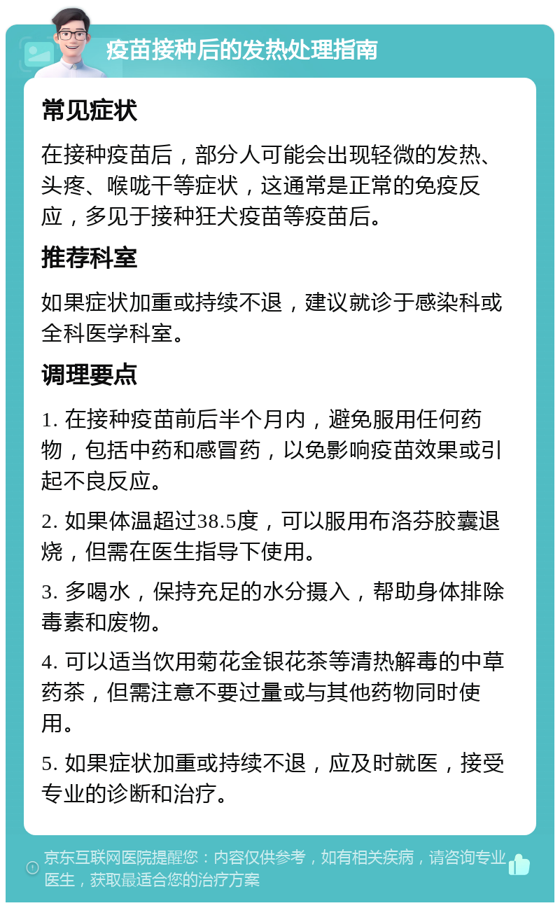 疫苗接种后的发热处理指南 常见症状 在接种疫苗后，部分人可能会出现轻微的发热、头疼、喉咙干等症状，这通常是正常的免疫反应，多见于接种狂犬疫苗等疫苗后。 推荐科室 如果症状加重或持续不退，建议就诊于感染科或全科医学科室。 调理要点 1. 在接种疫苗前后半个月内，避免服用任何药物，包括中药和感冒药，以免影响疫苗效果或引起不良反应。 2. 如果体温超过38.5度，可以服用布洛芬胶囊退烧，但需在医生指导下使用。 3. 多喝水，保持充足的水分摄入，帮助身体排除毒素和废物。 4. 可以适当饮用菊花金银花茶等清热解毒的中草药茶，但需注意不要过量或与其他药物同时使用。 5. 如果症状加重或持续不退，应及时就医，接受专业的诊断和治疗。