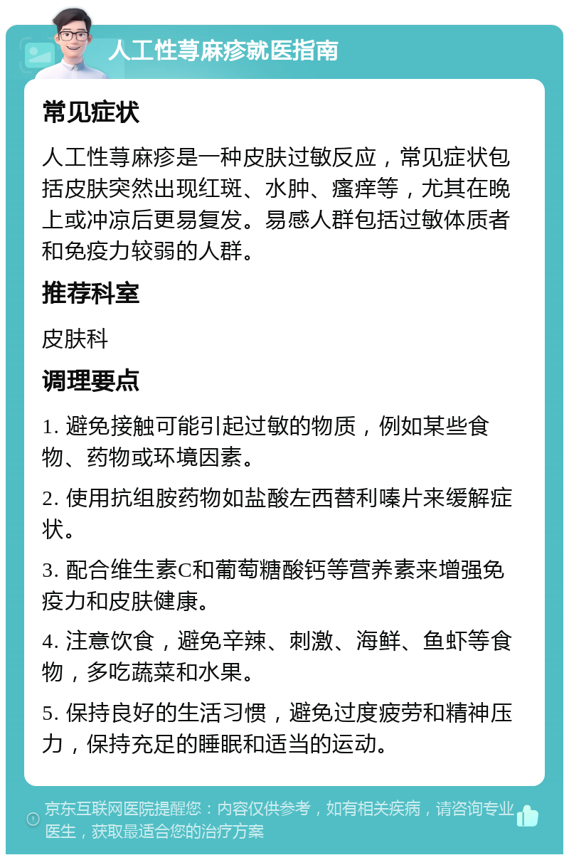 人工性荨麻疹就医指南 常见症状 人工性荨麻疹是一种皮肤过敏反应，常见症状包括皮肤突然出现红斑、水肿、瘙痒等，尤其在晚上或冲凉后更易复发。易感人群包括过敏体质者和免疫力较弱的人群。 推荐科室 皮肤科 调理要点 1. 避免接触可能引起过敏的物质，例如某些食物、药物或环境因素。 2. 使用抗组胺药物如盐酸左西替利嗪片来缓解症状。 3. 配合维生素C和葡萄糖酸钙等营养素来增强免疫力和皮肤健康。 4. 注意饮食，避免辛辣、刺激、海鲜、鱼虾等食物，多吃蔬菜和水果。 5. 保持良好的生活习惯，避免过度疲劳和精神压力，保持充足的睡眠和适当的运动。