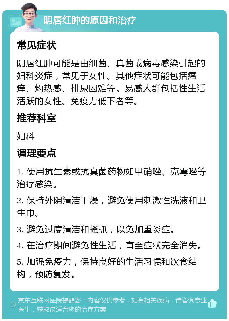 阴唇红肿的原因和治疗 常见症状 阴唇红肿可能是由细菌、真菌或病毒感染引起的妇科炎症，常见于女性。其他症状可能包括瘙痒、灼热感、排尿困难等。易感人群包括性生活活跃的女性、免疫力低下者等。 推荐科室 妇科 调理要点 1. 使用抗生素或抗真菌药物如甲硝唑、克霉唑等治疗感染。 2. 保持外阴清洁干燥，避免使用刺激性洗液和卫生巾。 3. 避免过度清洁和搔抓，以免加重炎症。 4. 在治疗期间避免性生活，直至症状完全消失。 5. 加强免疫力，保持良好的生活习惯和饮食结构，预防复发。