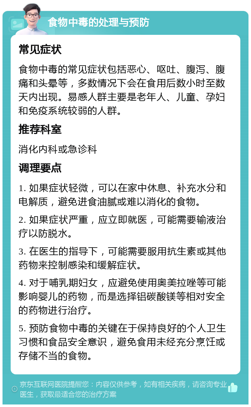 食物中毒的处理与预防 常见症状 食物中毒的常见症状包括恶心、呕吐、腹泻、腹痛和头晕等，多数情况下会在食用后数小时至数天内出现。易感人群主要是老年人、儿童、孕妇和免疫系统较弱的人群。 推荐科室 消化内科或急诊科 调理要点 1. 如果症状轻微，可以在家中休息、补充水分和电解质，避免进食油腻或难以消化的食物。 2. 如果症状严重，应立即就医，可能需要输液治疗以防脱水。 3. 在医生的指导下，可能需要服用抗生素或其他药物来控制感染和缓解症状。 4. 对于哺乳期妇女，应避免使用奥美拉唑等可能影响婴儿的药物，而是选择铝碳酸镁等相对安全的药物进行治疗。 5. 预防食物中毒的关键在于保持良好的个人卫生习惯和食品安全意识，避免食用未经充分烹饪或存储不当的食物。