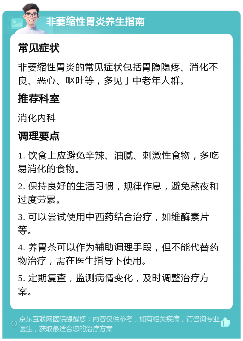 非萎缩性胃炎养生指南 常见症状 非萎缩性胃炎的常见症状包括胃隐隐疼、消化不良、恶心、呕吐等，多见于中老年人群。 推荐科室 消化内科 调理要点 1. 饮食上应避免辛辣、油腻、刺激性食物，多吃易消化的食物。 2. 保持良好的生活习惯，规律作息，避免熬夜和过度劳累。 3. 可以尝试使用中西药结合治疗，如维酶素片等。 4. 养胃茶可以作为辅助调理手段，但不能代替药物治疗，需在医生指导下使用。 5. 定期复查，监测病情变化，及时调整治疗方案。