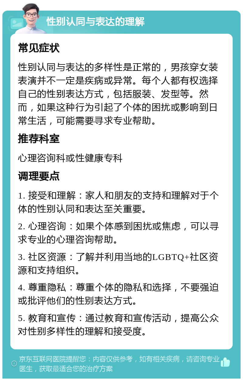 性别认同与表达的理解 常见症状 性别认同与表达的多样性是正常的，男孩穿女装表演并不一定是疾病或异常。每个人都有权选择自己的性别表达方式，包括服装、发型等。然而，如果这种行为引起了个体的困扰或影响到日常生活，可能需要寻求专业帮助。 推荐科室 心理咨询科或性健康专科 调理要点 1. 接受和理解：家人和朋友的支持和理解对于个体的性别认同和表达至关重要。 2. 心理咨询：如果个体感到困扰或焦虑，可以寻求专业的心理咨询帮助。 3. 社区资源：了解并利用当地的LGBTQ+社区资源和支持组织。 4. 尊重隐私：尊重个体的隐私和选择，不要强迫或批评他们的性别表达方式。 5. 教育和宣传：通过教育和宣传活动，提高公众对性别多样性的理解和接受度。