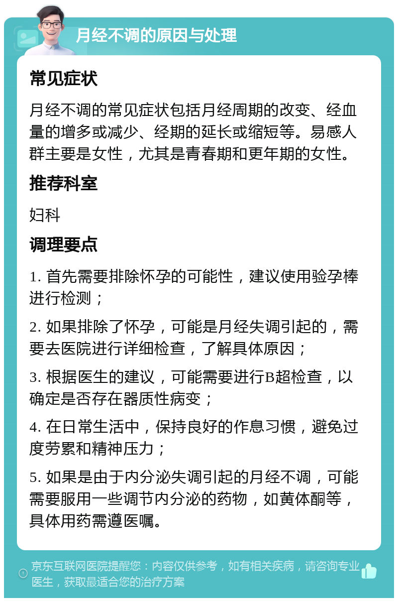 月经不调的原因与处理 常见症状 月经不调的常见症状包括月经周期的改变、经血量的增多或减少、经期的延长或缩短等。易感人群主要是女性，尤其是青春期和更年期的女性。 推荐科室 妇科 调理要点 1. 首先需要排除怀孕的可能性，建议使用验孕棒进行检测； 2. 如果排除了怀孕，可能是月经失调引起的，需要去医院进行详细检查，了解具体原因； 3. 根据医生的建议，可能需要进行B超检查，以确定是否存在器质性病变； 4. 在日常生活中，保持良好的作息习惯，避免过度劳累和精神压力； 5. 如果是由于内分泌失调引起的月经不调，可能需要服用一些调节内分泌的药物，如黄体酮等，具体用药需遵医嘱。