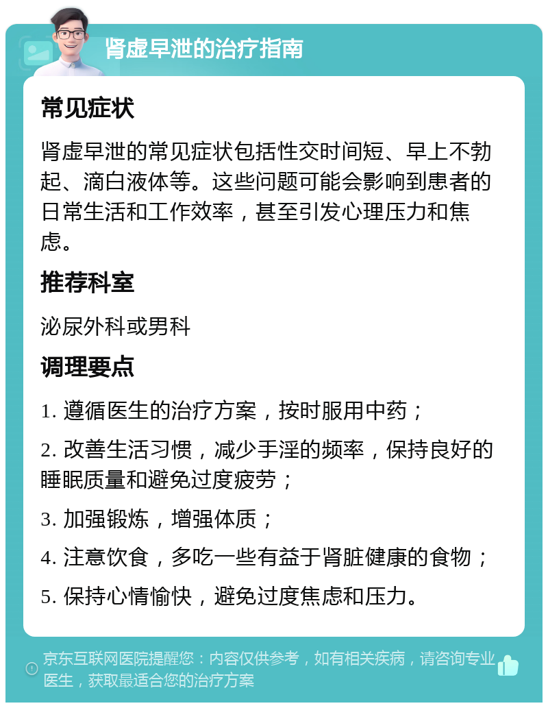 肾虚早泄的治疗指南 常见症状 肾虚早泄的常见症状包括性交时间短、早上不勃起、滴白液体等。这些问题可能会影响到患者的日常生活和工作效率，甚至引发心理压力和焦虑。 推荐科室 泌尿外科或男科 调理要点 1. 遵循医生的治疗方案，按时服用中药； 2. 改善生活习惯，减少手淫的频率，保持良好的睡眠质量和避免过度疲劳； 3. 加强锻炼，增强体质； 4. 注意饮食，多吃一些有益于肾脏健康的食物； 5. 保持心情愉快，避免过度焦虑和压力。