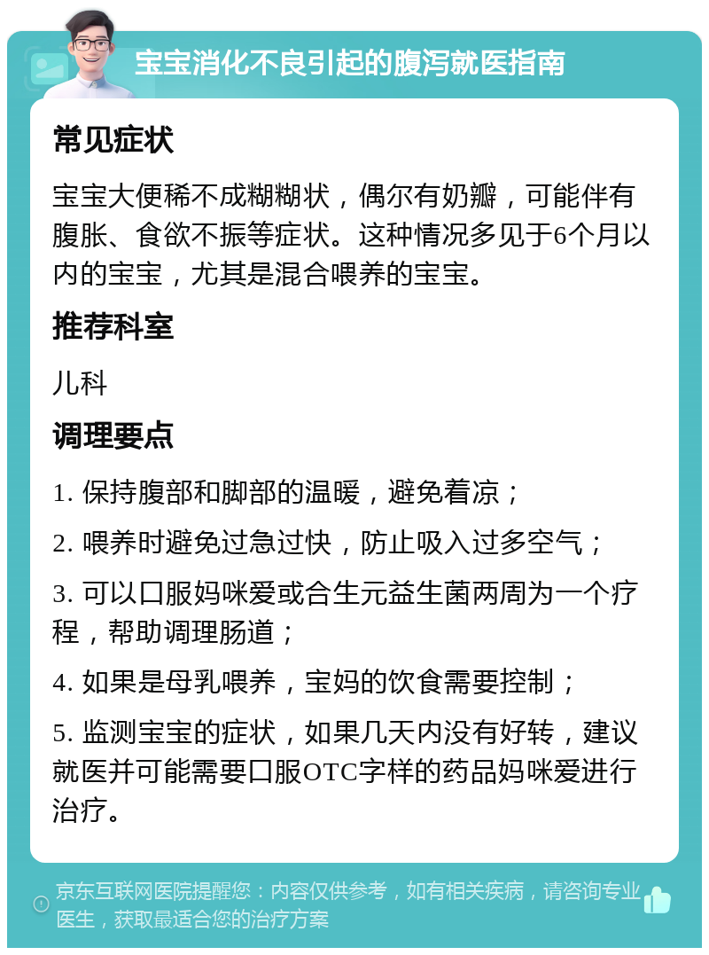 宝宝消化不良引起的腹泻就医指南 常见症状 宝宝大便稀不成糊糊状，偶尔有奶瓣，可能伴有腹胀、食欲不振等症状。这种情况多见于6个月以内的宝宝，尤其是混合喂养的宝宝。 推荐科室 儿科 调理要点 1. 保持腹部和脚部的温暖，避免着凉； 2. 喂养时避免过急过快，防止吸入过多空气； 3. 可以口服妈咪爱或合生元益生菌两周为一个疗程，帮助调理肠道； 4. 如果是母乳喂养，宝妈的饮食需要控制； 5. 监测宝宝的症状，如果几天内没有好转，建议就医并可能需要口服OTC字样的药品妈咪爱进行治疗。