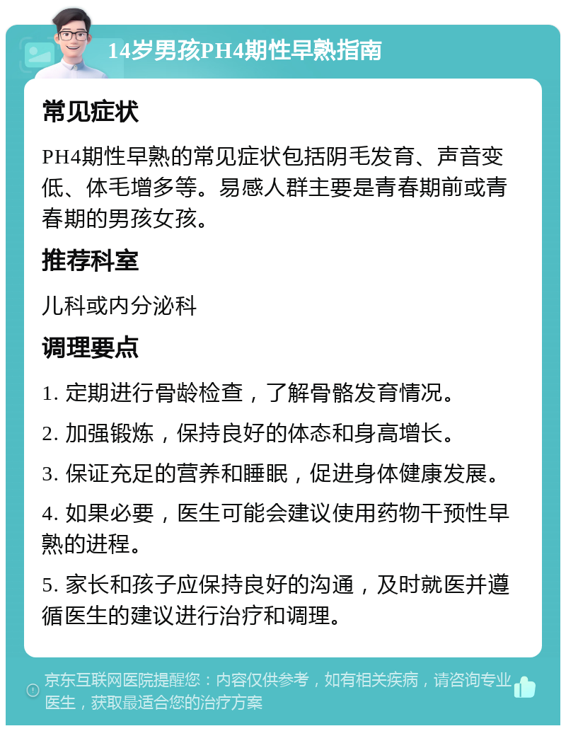 14岁男孩PH4期性早熟指南 常见症状 PH4期性早熟的常见症状包括阴毛发育、声音变低、体毛增多等。易感人群主要是青春期前或青春期的男孩女孩。 推荐科室 儿科或内分泌科 调理要点 1. 定期进行骨龄检查，了解骨骼发育情况。 2. 加强锻炼，保持良好的体态和身高增长。 3. 保证充足的营养和睡眠，促进身体健康发展。 4. 如果必要，医生可能会建议使用药物干预性早熟的进程。 5. 家长和孩子应保持良好的沟通，及时就医并遵循医生的建议进行治疗和调理。