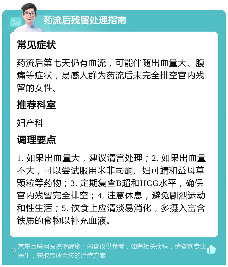 药流后残留处理指南 常见症状 药流后第七天仍有血流，可能伴随出血量大、腹痛等症状，易感人群为药流后未完全排空宫内残留的女性。 推荐科室 妇产科 调理要点 1. 如果出血量大，建议清宫处理；2. 如果出血量不大，可以尝试服用米非司酮、妇可靖和益母草颗粒等药物；3. 定期复查B超和HCG水平，确保宫内残留完全排空；4. 注意休息，避免剧烈运动和性生活；5. 饮食上应清淡易消化，多摄入富含铁质的食物以补充血液。