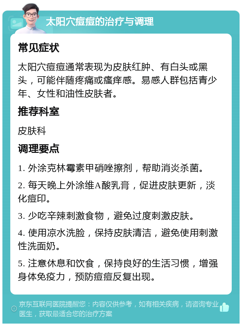 太阳穴痘痘的治疗与调理 常见症状 太阳穴痘痘通常表现为皮肤红肿、有白头或黑头，可能伴随疼痛或瘙痒感。易感人群包括青少年、女性和油性皮肤者。 推荐科室 皮肤科 调理要点 1. 外涂克林霉素甲硝唑擦剂，帮助消炎杀菌。 2. 每天晚上外涂维A酸乳膏，促进皮肤更新，淡化痘印。 3. 少吃辛辣刺激食物，避免过度刺激皮肤。 4. 使用凉水洗脸，保持皮肤清洁，避免使用刺激性洗面奶。 5. 注意休息和饮食，保持良好的生活习惯，增强身体免疫力，预防痘痘反复出现。