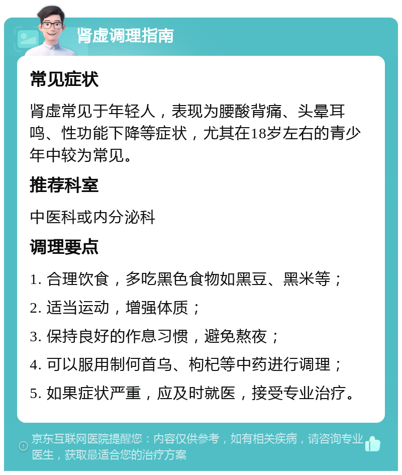 肾虚调理指南 常见症状 肾虚常见于年轻人，表现为腰酸背痛、头晕耳鸣、性功能下降等症状，尤其在18岁左右的青少年中较为常见。 推荐科室 中医科或内分泌科 调理要点 1. 合理饮食，多吃黑色食物如黑豆、黑米等； 2. 适当运动，增强体质； 3. 保持良好的作息习惯，避免熬夜； 4. 可以服用制何首乌、枸杞等中药进行调理； 5. 如果症状严重，应及时就医，接受专业治疗。