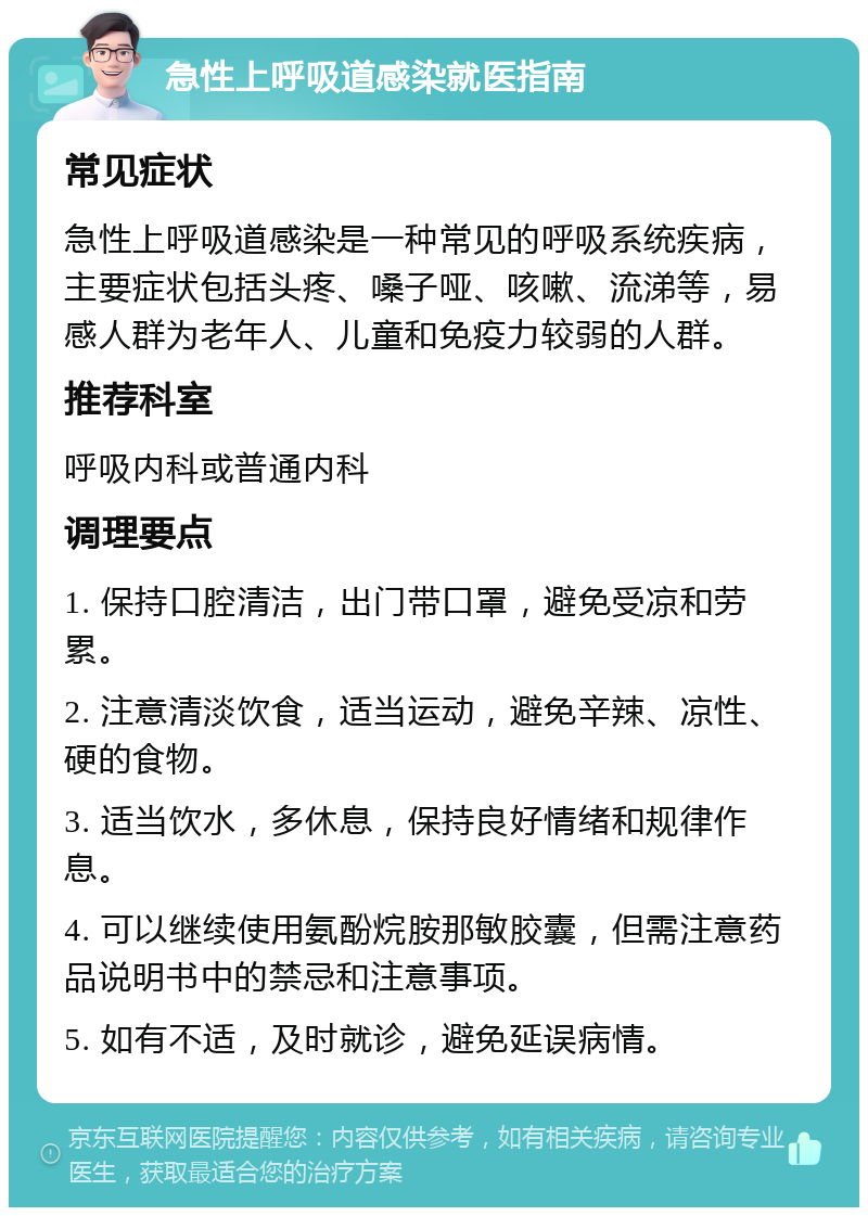 急性上呼吸道感染就医指南 常见症状 急性上呼吸道感染是一种常见的呼吸系统疾病，主要症状包括头疼、嗓子哑、咳嗽、流涕等，易感人群为老年人、儿童和免疫力较弱的人群。 推荐科室 呼吸内科或普通内科 调理要点 1. 保持口腔清洁，出门带口罩，避免受凉和劳累。 2. 注意清淡饮食，适当运动，避免辛辣、凉性、硬的食物。 3. 适当饮水，多休息，保持良好情绪和规律作息。 4. 可以继续使用氨酚烷胺那敏胶囊，但需注意药品说明书中的禁忌和注意事项。 5. 如有不适，及时就诊，避免延误病情。