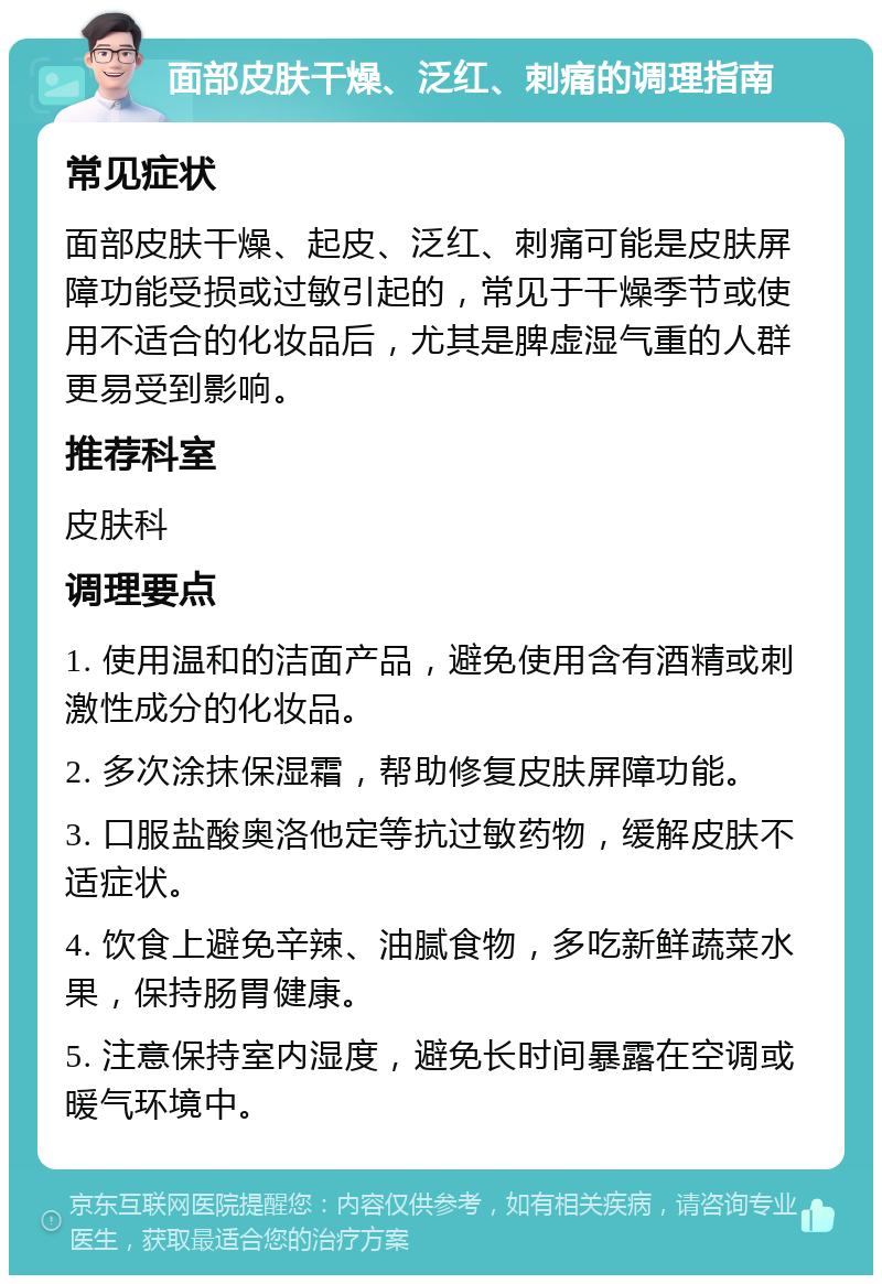 面部皮肤干燥、泛红、刺痛的调理指南 常见症状 面部皮肤干燥、起皮、泛红、刺痛可能是皮肤屏障功能受损或过敏引起的，常见于干燥季节或使用不适合的化妆品后，尤其是脾虚湿气重的人群更易受到影响。 推荐科室 皮肤科 调理要点 1. 使用温和的洁面产品，避免使用含有酒精或刺激性成分的化妆品。 2. 多次涂抹保湿霜，帮助修复皮肤屏障功能。 3. 口服盐酸奥洛他定等抗过敏药物，缓解皮肤不适症状。 4. 饮食上避免辛辣、油腻食物，多吃新鲜蔬菜水果，保持肠胃健康。 5. 注意保持室内湿度，避免长时间暴露在空调或暖气环境中。