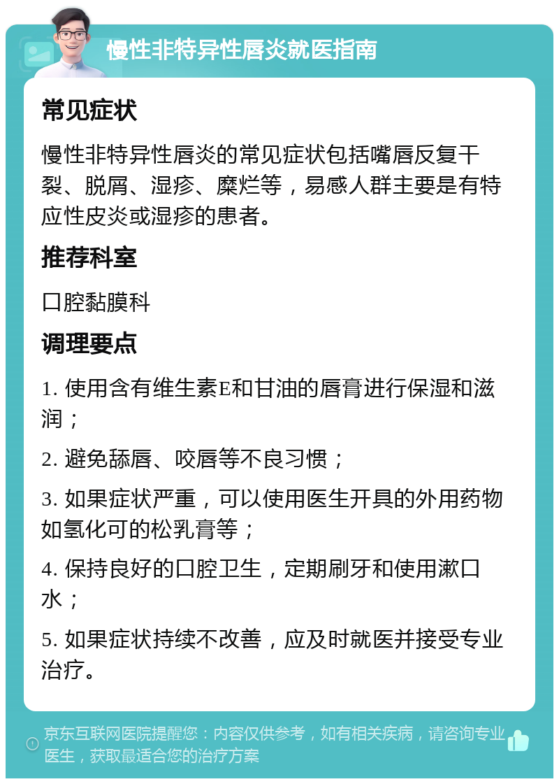 慢性非特异性唇炎就医指南 常见症状 慢性非特异性唇炎的常见症状包括嘴唇反复干裂、脱屑、湿疹、糜烂等，易感人群主要是有特应性皮炎或湿疹的患者。 推荐科室 口腔黏膜科 调理要点 1. 使用含有维生素E和甘油的唇膏进行保湿和滋润； 2. 避免舔唇、咬唇等不良习惯； 3. 如果症状严重，可以使用医生开具的外用药物如氢化可的松乳膏等； 4. 保持良好的口腔卫生，定期刷牙和使用漱口水； 5. 如果症状持续不改善，应及时就医并接受专业治疗。